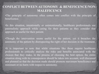 CONFLICT BETWEEN AUTONOMY & BENEFICENCE/NON-
MALEFICENCE
•The principle of autonomy often comes into conflict with the principle of
beneficence.
•In this situation, intentionally or unintentionally, healthcare professionals use
paternalistic approach while caring for their patients as they consider that
approach as useful for their patient.
•Though the intervention seems useful for the patient, yet it breaches the
autonomy of the patient by disrespecting the right of her decision in the treatment.
•It is important to note that while situations like these require healthcare
professionals to critically analyze the risks and benefits associated with the
choices that they make, in the process of choosing the best option, the entire
situation along with its consequences should be taken into account, well discussed
and planned so that the decision made should promote maximum beneficence and
minimum or no harm with respect to autonomy.
11
 