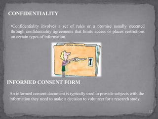 CONFIDENTIALITY
•Confidentiality involves a set of rules or a promise usually executed
through confidentiality agreements that limits access or places restrictions
on certain types of information.
INFORMED CONSENT FORM
An informed consent document is typically used to provide subjects with the
information they need to make a decision to volunteer for a research study.
12
 