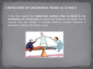 CRITICISMS OF ORTHODOX MEDICAL ETHICS
It has been argued that mainstream medical ethics is biased by the
assumption of a framework in which individuals are not simply free to
contract with one another to provide whatever medical treatment is
demanded, subject to the ability to pay.
13
 