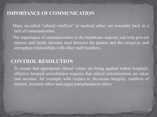 Many so-called “ethical conflicts” in medical ethics are traceable back to a
lack of communication.
The importance of communication in the healthcare industry can help prevent
injuries and death, increase trust between the patient and the caregiver, and
strengthen relationships with other staff members.
CONTROL RESOLUTION
To ensure that appropriate ethical values are being applied within hospitals,
effective hospital accreditation requires that ethical considerations are taken
into account, for example with respect to physician integrity, conflicts of
interest, research ethics and organ transplantation ethics.
14
 