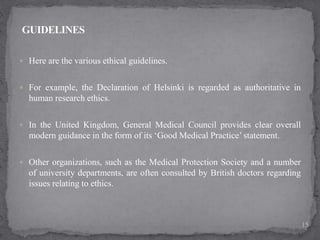  Here are the various ethical guidelines.
 For example, the Declaration of Helsinki is regarded as authoritative in
human research ethics.
 In the United Kingdom, General Medical Council provides clear overall
modern guidance in the form of its ‘Good Medical Practice’ statement.
 Other organizations, such as the Medical Protection Society and a number
of university departments, are often consulted by British doctors regarding
issues relating to ethics.
15
 