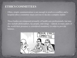  Often, simple communication is not enough to resolve a conflict, and a
hospital ethics committee must convene to decide a complex matter.
 These bodies are composed primarily of health care professionals, but may
also include philosophers, lay people, and clergy – indeed, in many parts of
the world their presence is considered mandatory in order to provide
balance.
16
 