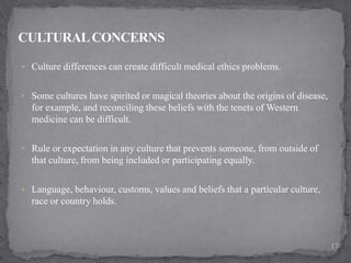  Culture differences can create difficult medical ethics problems.
 Some cultures have spirited or magical theories about the origins of disease,
for example, and reconciling these beliefs with the tenets of Western
medicine can be difficult.
 Rule or expectation in any culture that prevents someone, from outside of
that culture, from being included or participating equally.
 Language, behaviour, customs, values and beliefs that a particular culture,
race or country holds.
17
 