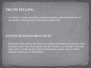  Avoidance of lying, deception, misrepresentation, and non-disclosure in
interactions with patients or relevant to patient care.
ONLINE BUSINESS PRACTICES
 Research which utilizes the internet to collect information through an online
tool and studies about how people use the internet, e.g., through collecting
data and/or examining any online environments; and/or, uses of online
datasets, databases, or repositories.
18
 