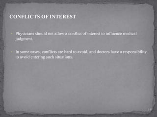  Physicians should not allow a conflict of interest to influence medical
judgment.
 In some cases, conflicts are hard to avoid, and doctors have a responsibility
to avoid entering such situations.
CONFLICTS OF INTEREST
19
 