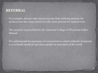  For example, doctors who receive income from referring patients for
medical tests have been shown to refer more patients for medical tests.
 This practice is proscribed by the American College of Physicians Ethics
Manual.
 Fee splitting and the payments of commissions to attract referrals of patients
is considered unethical and unacceptable in most parts of the world.
20
 