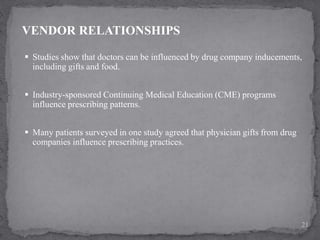  Studies show that doctors can be influenced by drug company inducements,
including gifts and food.
 Industry-sponsored Continuing Medical Education (CME) programs
influence prescribing patterns.
 Many patients surveyed in one study agreed that physician gifts from drug
companies influence prescribing practices.
VENDOR RELATIONSHIPS
21
 
