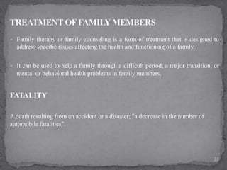  Family therapy or family counseling is a form of treatment that is designed to
address specific issues affecting the health and functioning of a family.
 It can be used to help a family through a difficult period, a major transition, or
mental or behavioral health problems in family members.
FATALITY
A death resulting from an accident or a disaster; "a decrease in the number of
automobile fatalities".
22
 