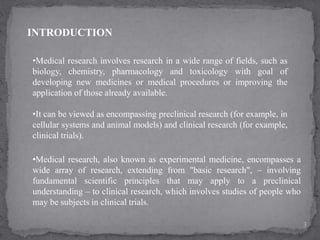INTRODUCTION
•Medical research involves research in a wide range of fields, such as
biology, chemistry, pharmacology and toxicology with goal of
developing new medicines or medical procedures or improving the
application of those already available.
•It can be viewed as encompassing preclinical research (for example, in
cellular systems and animal models) and clinical research (for example,
clinical trials).
•Medical research, also known as experimental medicine, encompasses a
wide array of research, extending from "basic research", – involving
fundamental scientific principles that may apply to a preclinical
understanding – to clinical research, which involves studies of people who
may be subjects in clinical trials.
3
 