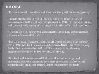 •The evolution of clinical research traverses a long and fascinating journey.
•From the first recorded trial of legumes in biblical times to the first
randomized controlled of trial of streptomycin in 1946, the history of clinical
trial covers a wide variety of challenges - scientific, ethical and regulatory.
• The famous 1747 scurvy trial conducted by James Lind contained most
elements of a controlled trial.
•The UK Medical Research Council's (MRC) trial of patulin for common
cold in 1943 was the first double blind controlled trial. This paved the way
for the first randomized control trial of streptomycin in pulmonary
tuberculosis carried out in 1946 by MRC of the UK.
•This landmark trial was a model of meticulousness in design and
implementation, with systematic enrolment criteria and data collection
compared with the ad hoc nature of other contemporary research.
HISTORY
4
 