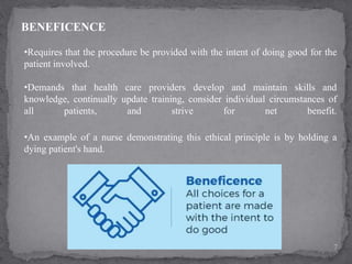 BENEFICENCE
•Requires that the procedure be provided with the intent of doing good for the
patient involved.
•Demands that health care providers develop and maintain skills and
knowledge, continually update training, consider individual circumstances of
all patients, and strive for net benefit.
7
•An example of a nurse demonstrating this ethical principle is by holding a
dying patient's hand.
 