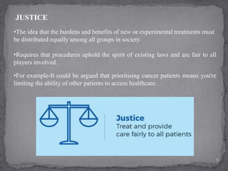 9
•The idea that the burdens and benefits of new or experimental treatments must
be distributed equally among all groups in society.
•Requires that procedures uphold the spirit of existing laws and are fair to all
players involved.
JUSTICE
•For example-It could be argued that prioritising cancer patients means you're
limiting the ability of other patients to access healthcare.
 