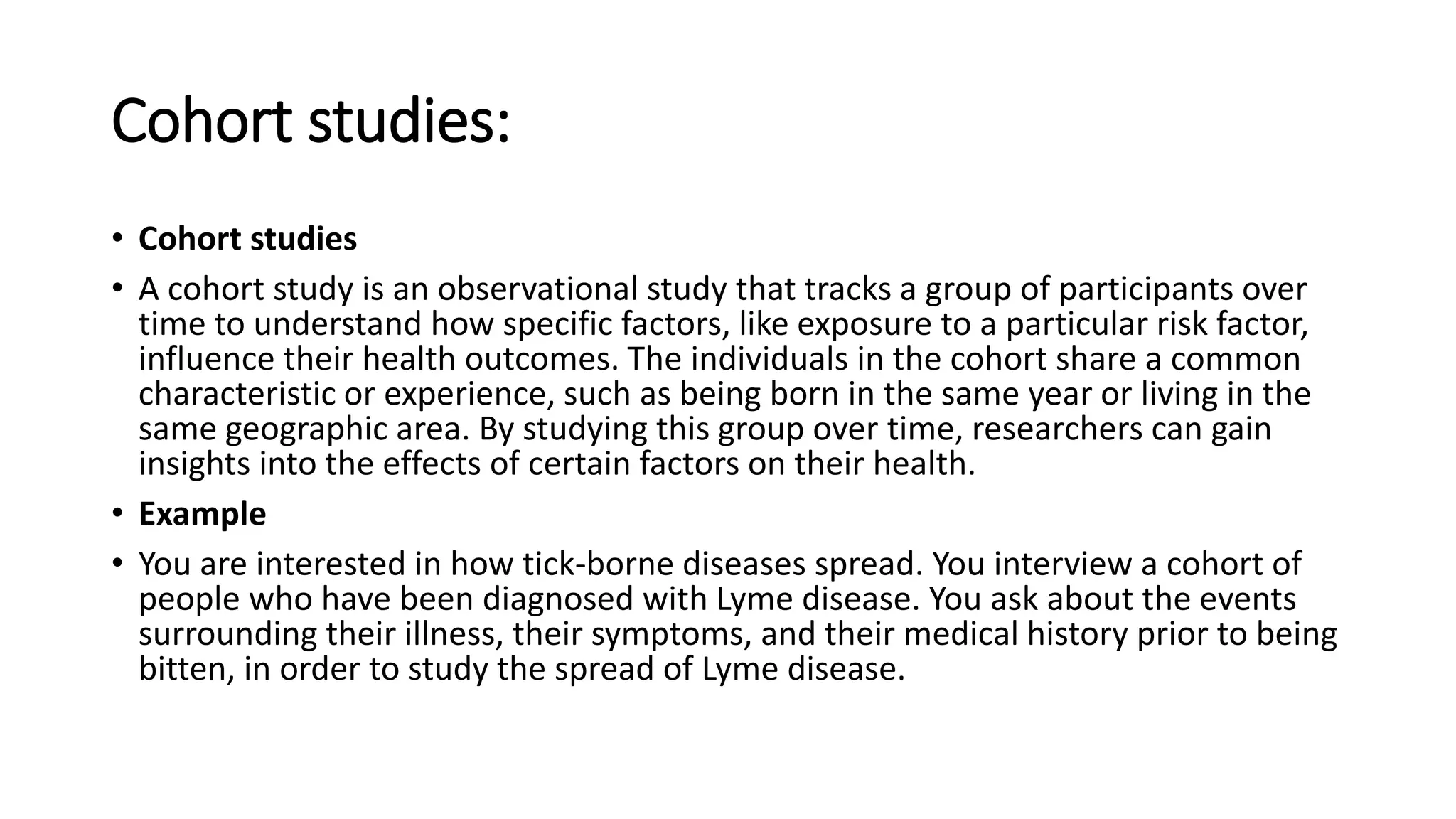 Cohort studies:
• Cohort studies
• A cohort study is an observational study that tracks a group of participants over
time to understand how specific factors, like exposure to a particular risk factor,
influence their health outcomes. The individuals in the cohort share a common
characteristic or experience, such as being born in the same year or living in the
same geographic area. By studying this group over time, researchers can gain
insights into the effects of certain factors on their health.
• Example
• You are interested in how tick-borne diseases spread. You interview a cohort of
people who have been diagnosed with Lyme disease. You ask about the events
surrounding their illness, their symptoms, and their medical history prior to being
bitten, in order to study the spread of Lyme disease.
 