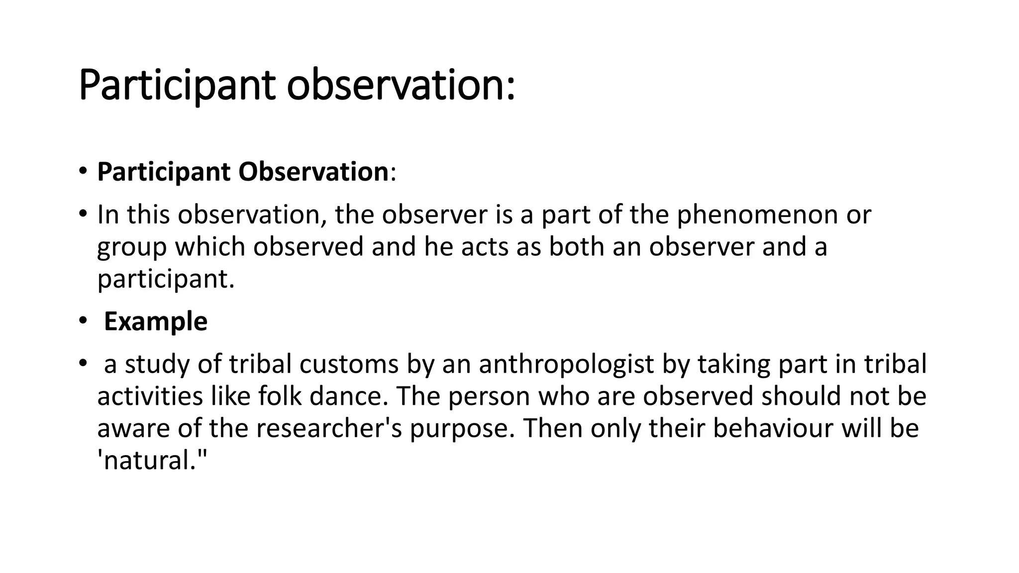 Participant observation:
• Participant Observation:
• In this observation, the observer is a part of the phenomenon or
group which observed and he acts as both an observer and a
participant.
• Example
• a study of tribal customs by an anthropologist by taking part in tribal
activities like folk dance. The person who are observed should not be
aware of the researcher's purpose. Then only their behaviour will be
'natural."
 