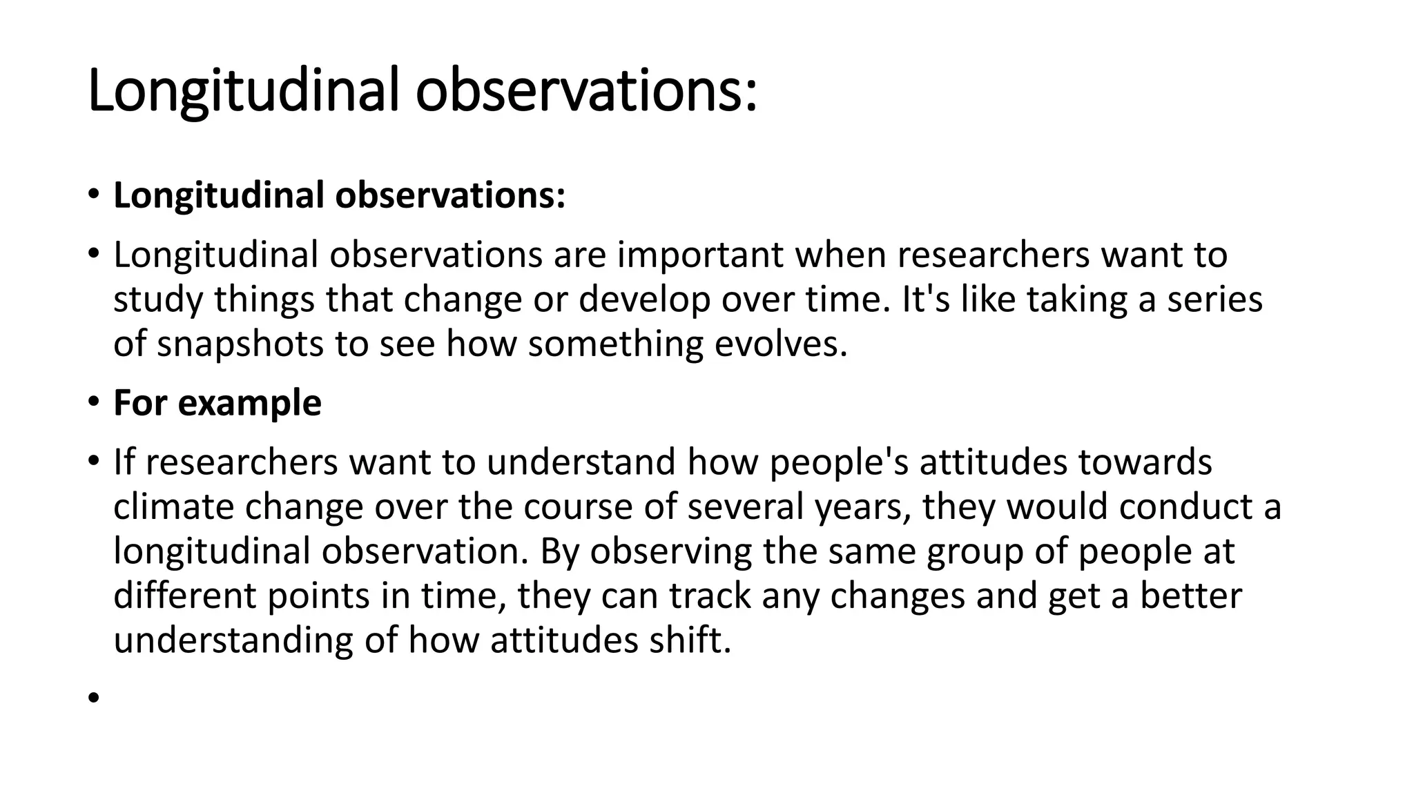 Longitudinal observations:
• Longitudinal observations:
• Longitudinal observations are important when researchers want to
study things that change or develop over time. It's like taking a series
of snapshots to see how something evolves.
• For example
• If researchers want to understand how people's attitudes towards
climate change over the course of several years, they would conduct a
longitudinal observation. By observing the same group of people at
different points in time, they can track any changes and get a better
understanding of how attitudes shift.
•
 