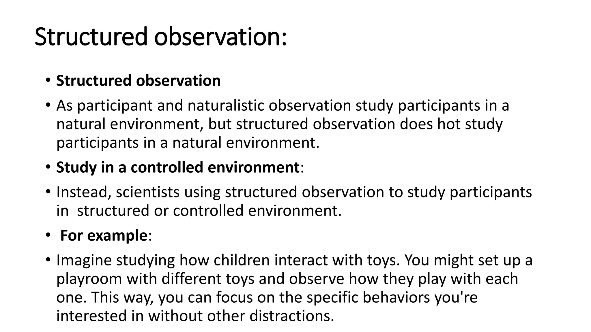 Structured observation:
• Structured observation
• As participant and naturalistic observation study participants in a
natural environment, but structured observation does hot study
participants in a natural environment.
• Study in a controlled environment:
• Instead, scientists using structured observation to study participants
in structured or controlled environment.
• For example:
• Imagine studying how children interact with toys. You might set up a
playroom with different toys and observe how they play with each
one. This way, you can focus on the specific behaviors you're
interested in without other distractions.
 