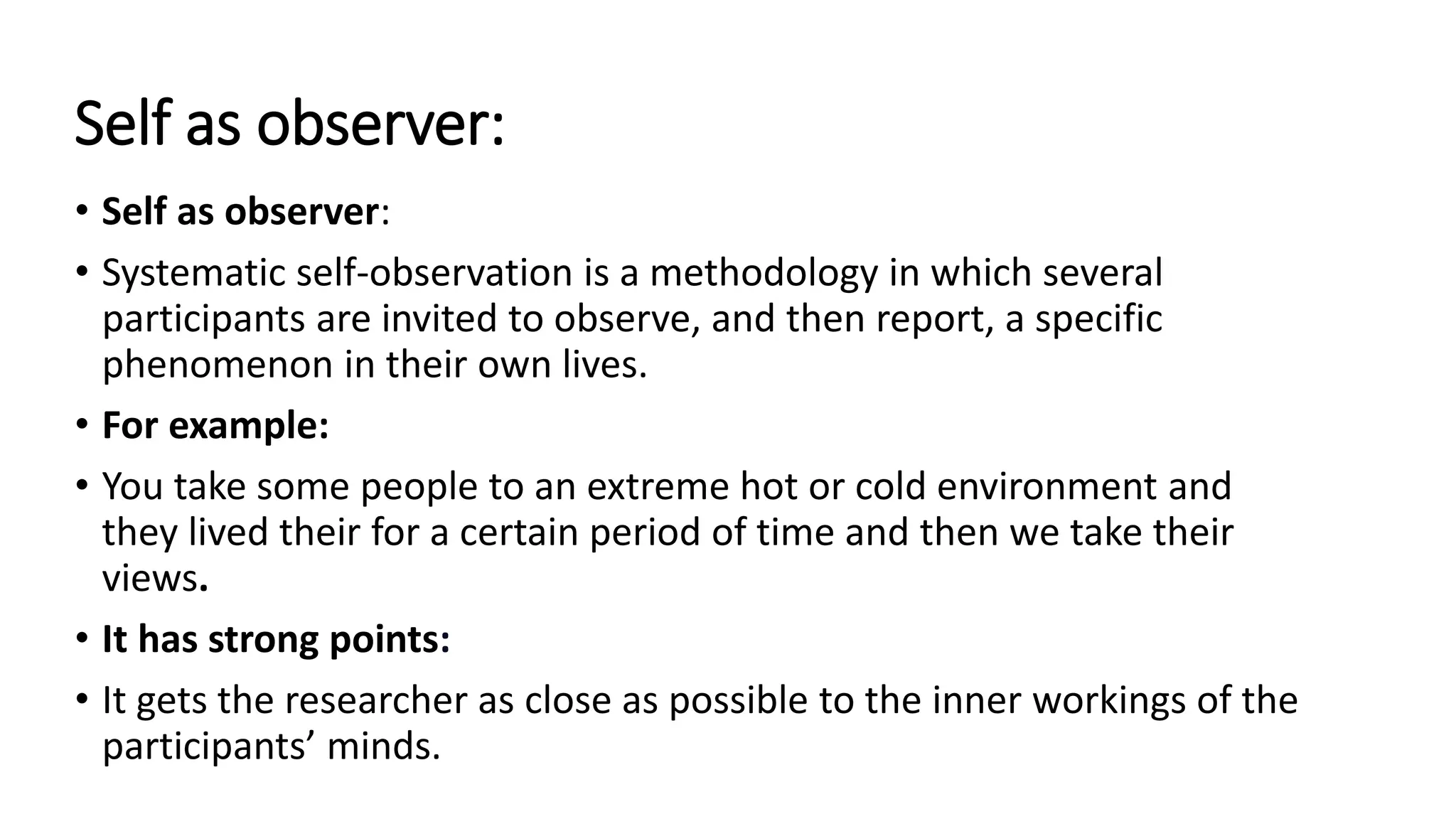 Self as observer:
• Self as observer:
• Systematic self-observation is a methodology in which several
participants are invited to observe, and then report, a specific
phenomenon in their own lives.
• For example:
• You take some people to an extreme hot or cold environment and
they lived their for a certain period of time and then we take their
views.
• It has strong points:
• It gets the researcher as close as possible to the inner workings of the
participants’ minds.
 