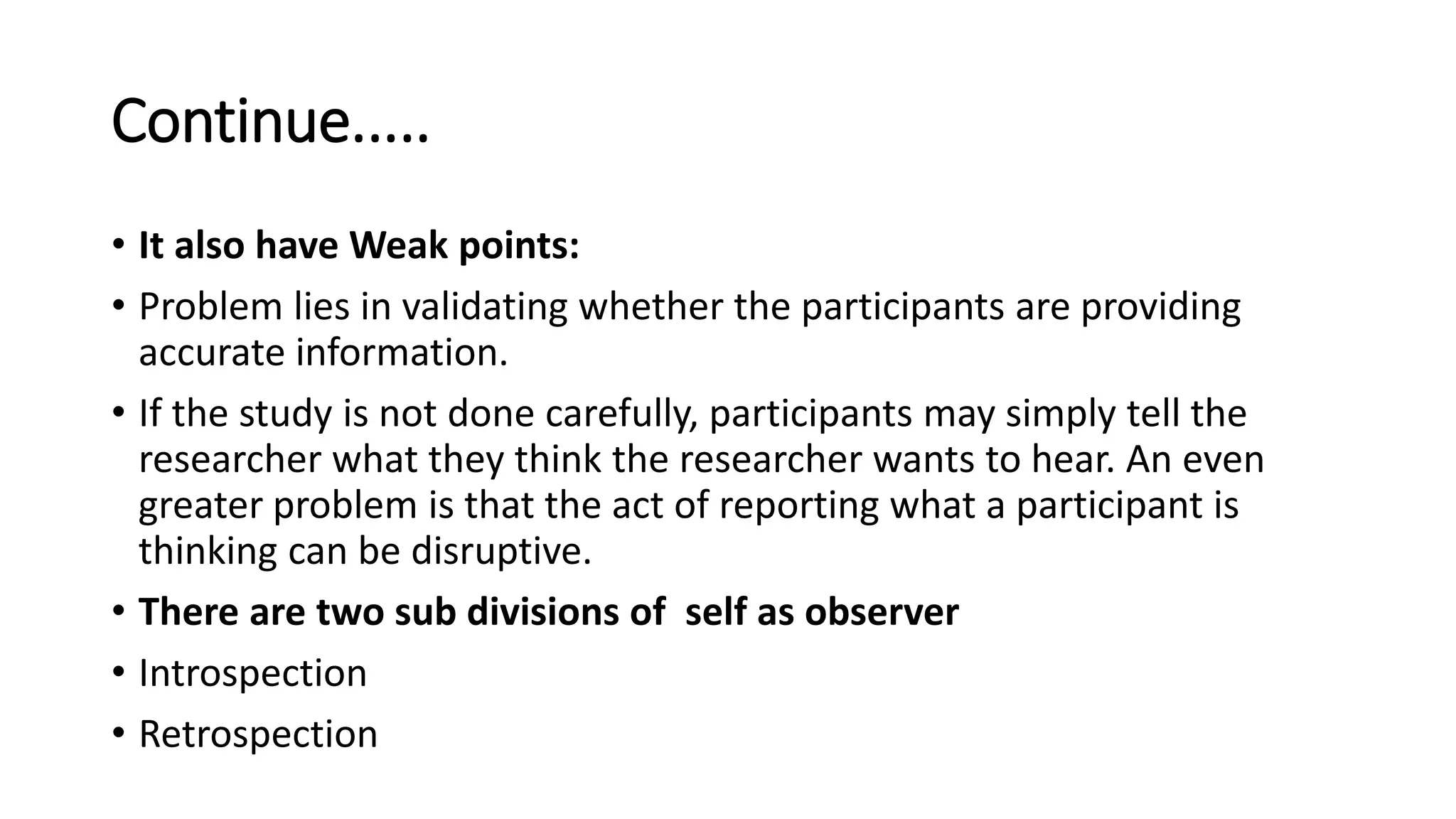 Continue.....
• It also have Weak points:
• Problem lies in validating whether the participants are providing
accurate information.
• If the study is not done carefully, participants may simply tell the
researcher what they think the researcher wants to hear. An even
greater problem is that the act of reporting what a participant is
thinking can be disruptive.
• There are two sub divisions of self as observer
• Introspection
• Retrospection
 