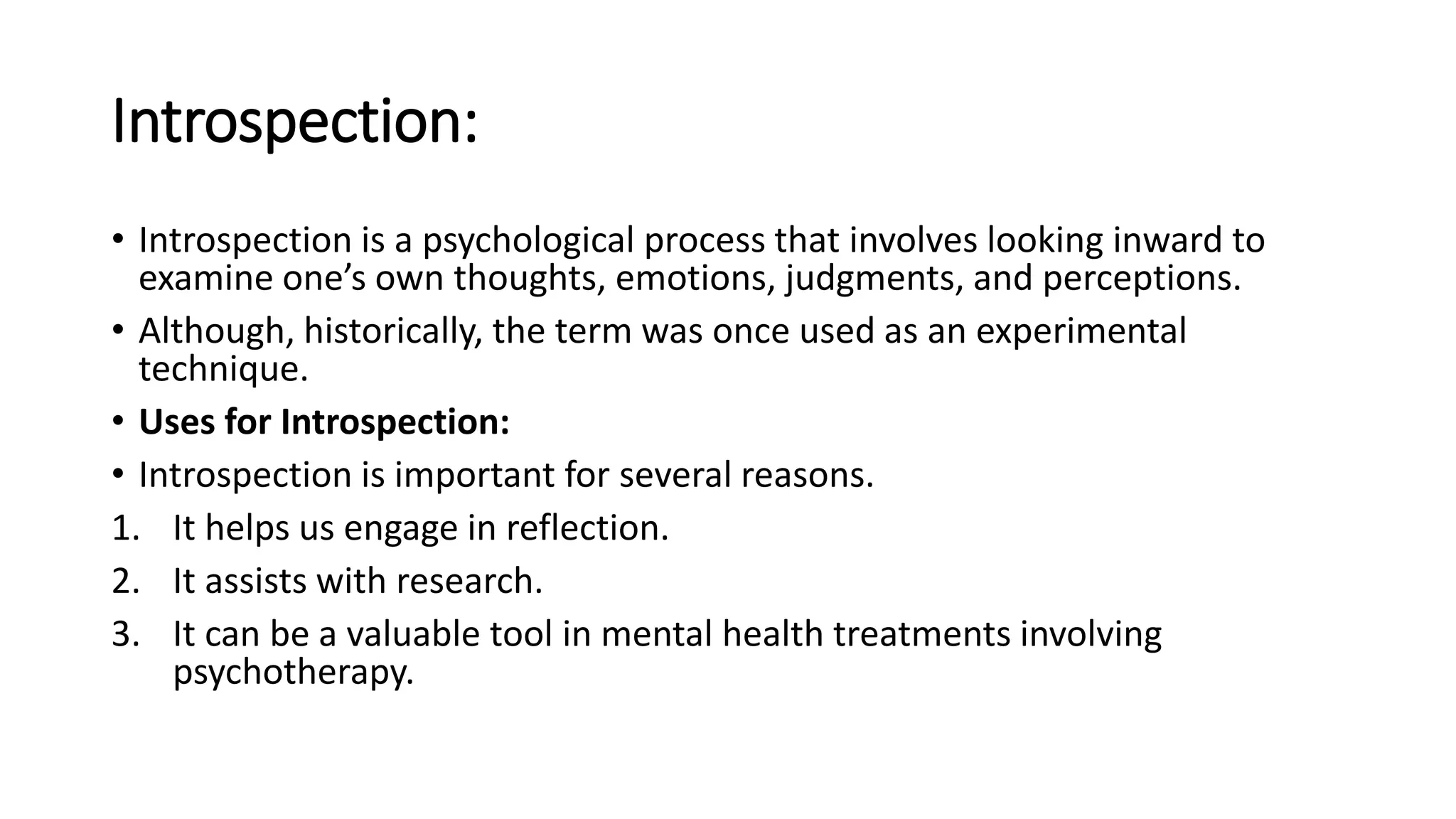 Introspection:
• Introspection is a psychological process that involves looking inward to
examine one’s own thoughts, emotions, judgments, and perceptions.
• Although, historically, the term was once used as an experimental
technique.
• Uses for Introspection:
• Introspection is important for several reasons.
1. It helps us engage in reflection.
2. It assists with research.
3. It can be a valuable tool in mental health treatments involving
psychotherapy.
 