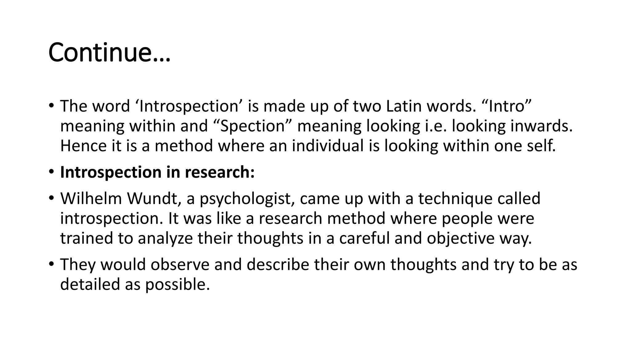 Continue…
• The word ‘Introspection’ is made up of two Latin words. “Intro”
meaning within and “Spection” meaning looking i.e. looking inwards.
Hence it is a method where an individual is looking within one self.
• Introspection in research:
• Wilhelm Wundt, a psychologist, came up with a technique called
introspection. It was like a research method where people were
trained to analyze their thoughts in a careful and objective way.
• They would observe and describe their own thoughts and try to be as
detailed as possible.
 
