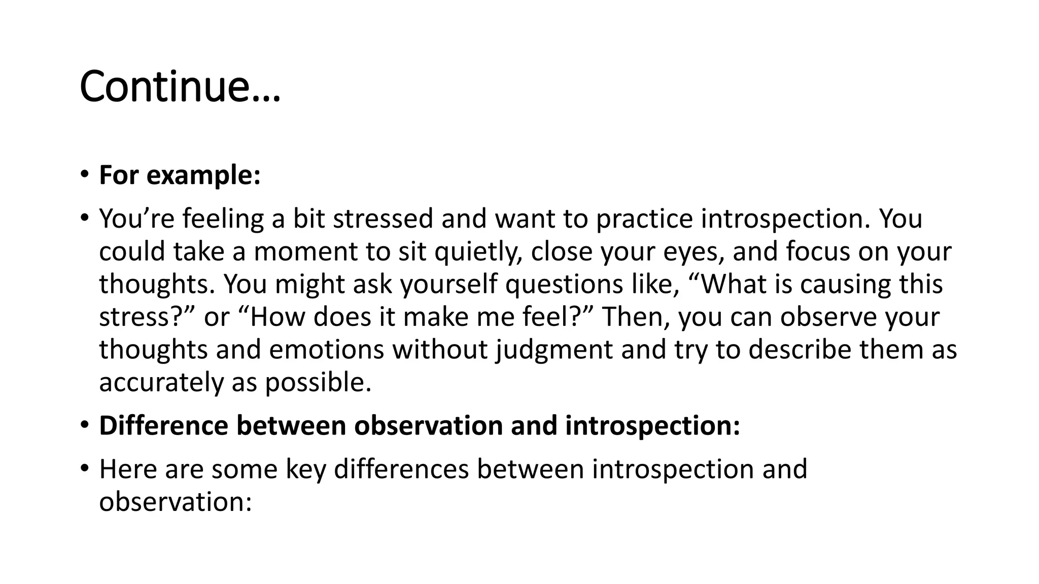 Continue…
• For example:
• You’re feeling a bit stressed and want to practice introspection. You
could take a moment to sit quietly, close your eyes, and focus on your
thoughts. You might ask yourself questions like, “What is causing this
stress?” or “How does it make me feel?” Then, you can observe your
thoughts and emotions without judgment and try to describe them as
accurately as possible.
• Difference between observation and introspection:
• Here are some key differences between introspection and
observation:
 