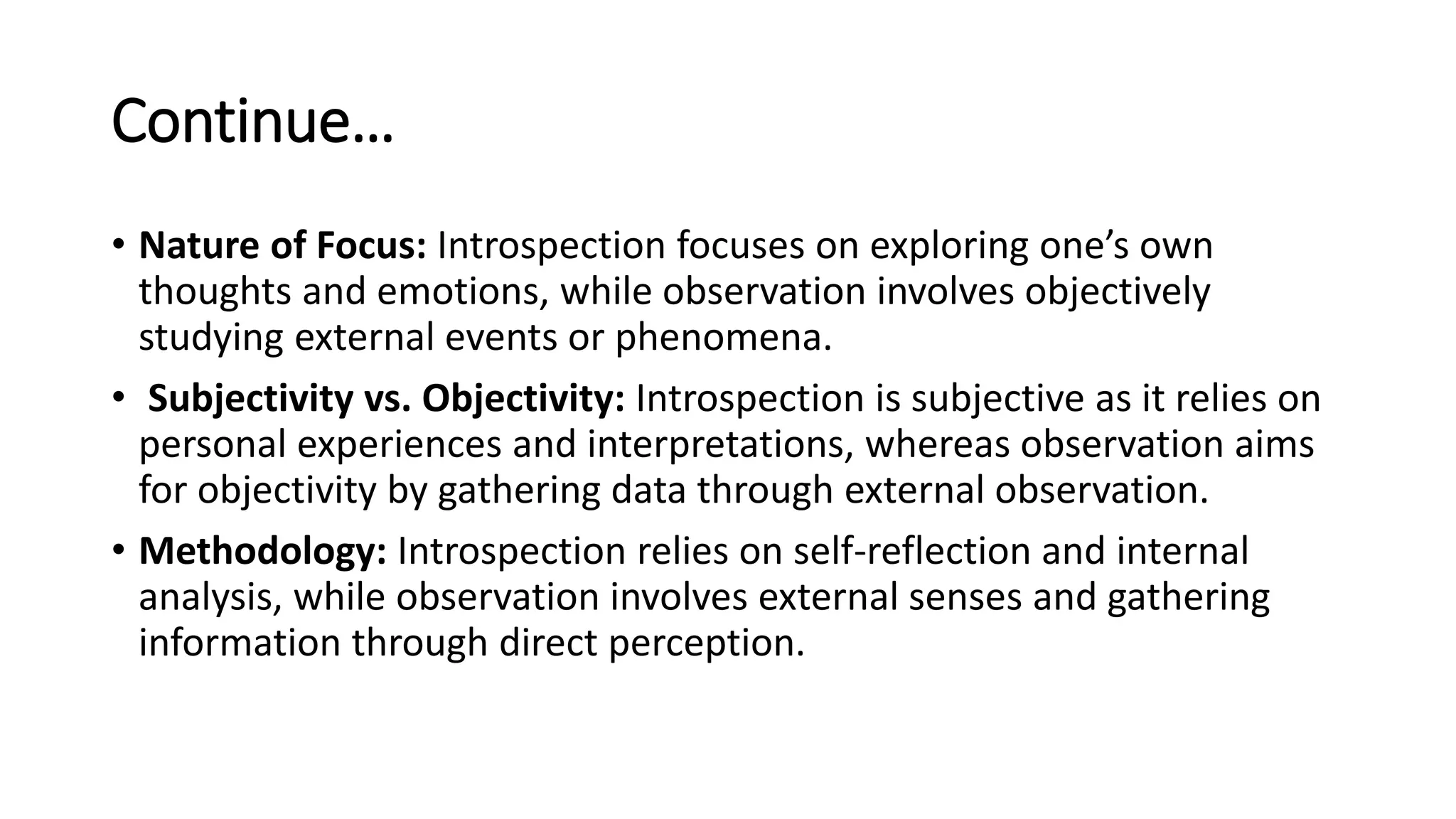 Continue…
• Nature of Focus: Introspection focuses on exploring one’s own
thoughts and emotions, while observation involves objectively
studying external events or phenomena.
• Subjectivity vs. Objectivity: Introspection is subjective as it relies on
personal experiences and interpretations, whereas observation aims
for objectivity by gathering data through external observation.
• Methodology: Introspection relies on self-reflection and internal
analysis, while observation involves external senses and gathering
information through direct perception.
 