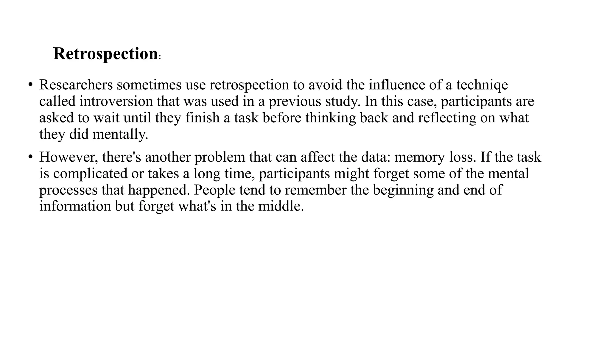 Retrospection:
• Researchers sometimes use retrospection to avoid the influence of a techniqe
called introversion that was used in a previous study. In this case, participants are
asked to wait until they finish a task before thinking back and reflecting on what
they did mentally.
• However, there's another problem that can affect the data: memory loss. If the task
is complicated or takes a long time, participants might forget some of the mental
processes that happened. People tend to remember the beginning and end of
information but forget what's in the middle.
 