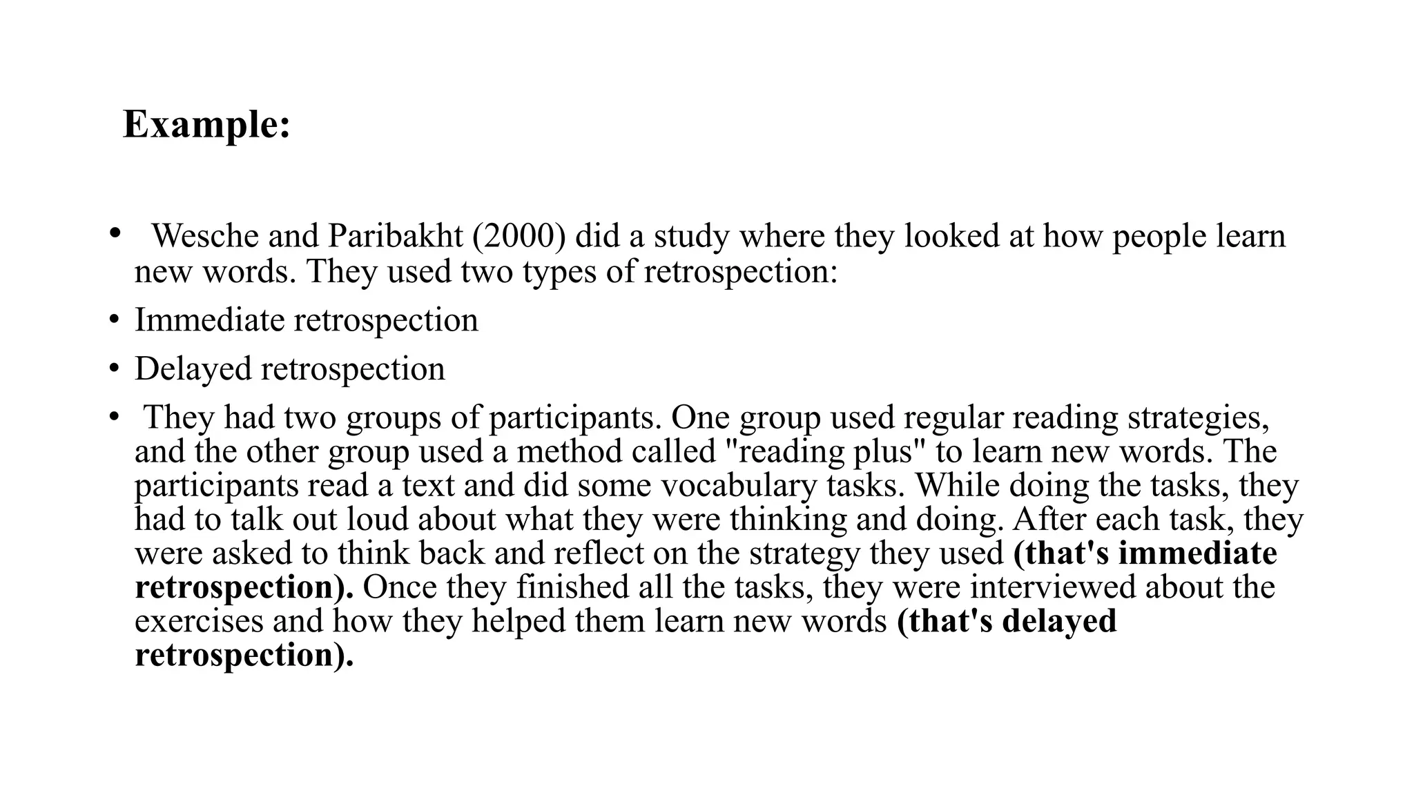 Example:
• Wesche and Paribakht (2000) did a study where they looked at how people learn
new words. They used two types of retrospection:
• Immediate retrospection
• Delayed retrospection
• They had two groups of participants. One group used regular reading strategies,
and the other group used a method called "reading plus" to learn new words. The
participants read a text and did some vocabulary tasks. While doing the tasks, they
had to talk out loud about what they were thinking and doing. After each task, they
were asked to think back and reflect on the strategy they used (that's immediate
retrospection). Once they finished all the tasks, they were interviewed about the
exercises and how they helped them learn new words (that's delayed
retrospection).
 