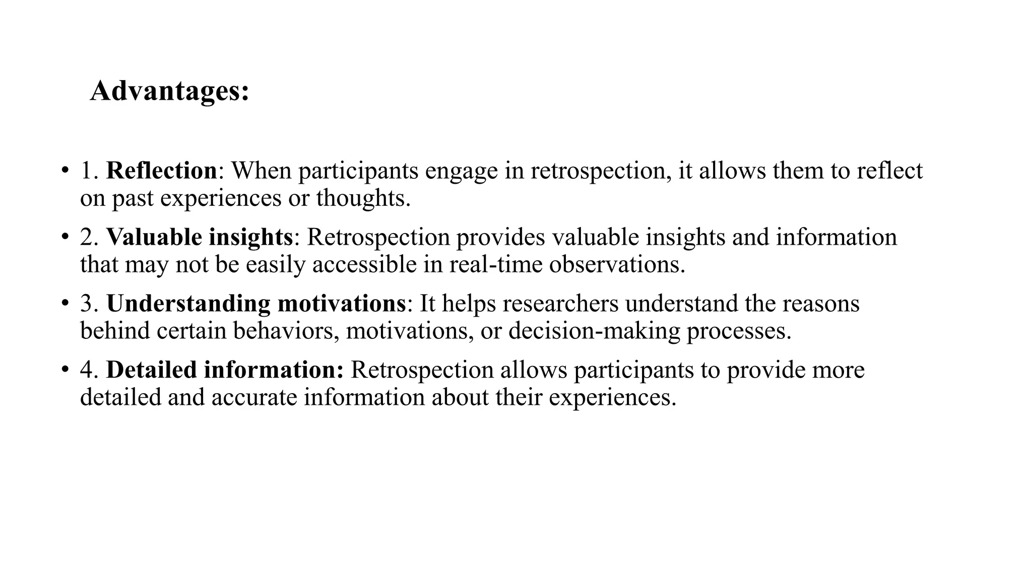 Advantages:
• 1. Reflection: When participants engage in retrospection, it allows them to reflect
on past experiences or thoughts.
• 2. Valuable insights: Retrospection provides valuable insights and information
that may not be easily accessible in real-time observations.
• 3. Understanding motivations: It helps researchers understand the reasons
behind certain behaviors, motivations, or decision-making processes.
• 4. Detailed information: Retrospection allows participants to provide more
detailed and accurate information about their experiences.
 
