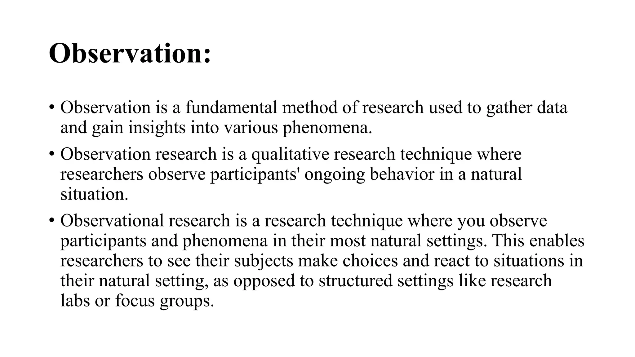 Observation:
• Observation is a fundamental method of research used to gather data
and gain insights into various phenomena.
• Observation research is a qualitative research technique where
researchers observe participants' ongoing behavior in a natural
situation.
• Observational research is a research technique where you observe
participants and phenomena in their most natural settings. This enables
researchers to see their subjects make choices and react to situations in
their natural setting, as opposed to structured settings like research
labs or focus groups.
 