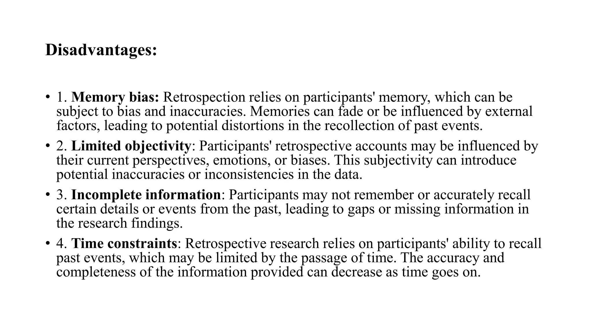 Disadvantages:
• 1. Memory bias: Retrospection relies on participants' memory, which can be
subject to bias and inaccuracies. Memories can fade or be influenced by external
factors, leading to potential distortions in the recollection of past events.
• 2. Limited objectivity: Participants' retrospective accounts may be influenced by
their current perspectives, emotions, or biases. This subjectivity can introduce
potential inaccuracies or inconsistencies in the data.
• 3. Incomplete information: Participants may not remember or accurately recall
certain details or events from the past, leading to gaps or missing information in
the research findings.
• 4. Time constraints: Retrospective research relies on participants' ability to recall
past events, which may be limited by the passage of time. The accuracy and
completeness of the information provided can decrease as time goes on.
 