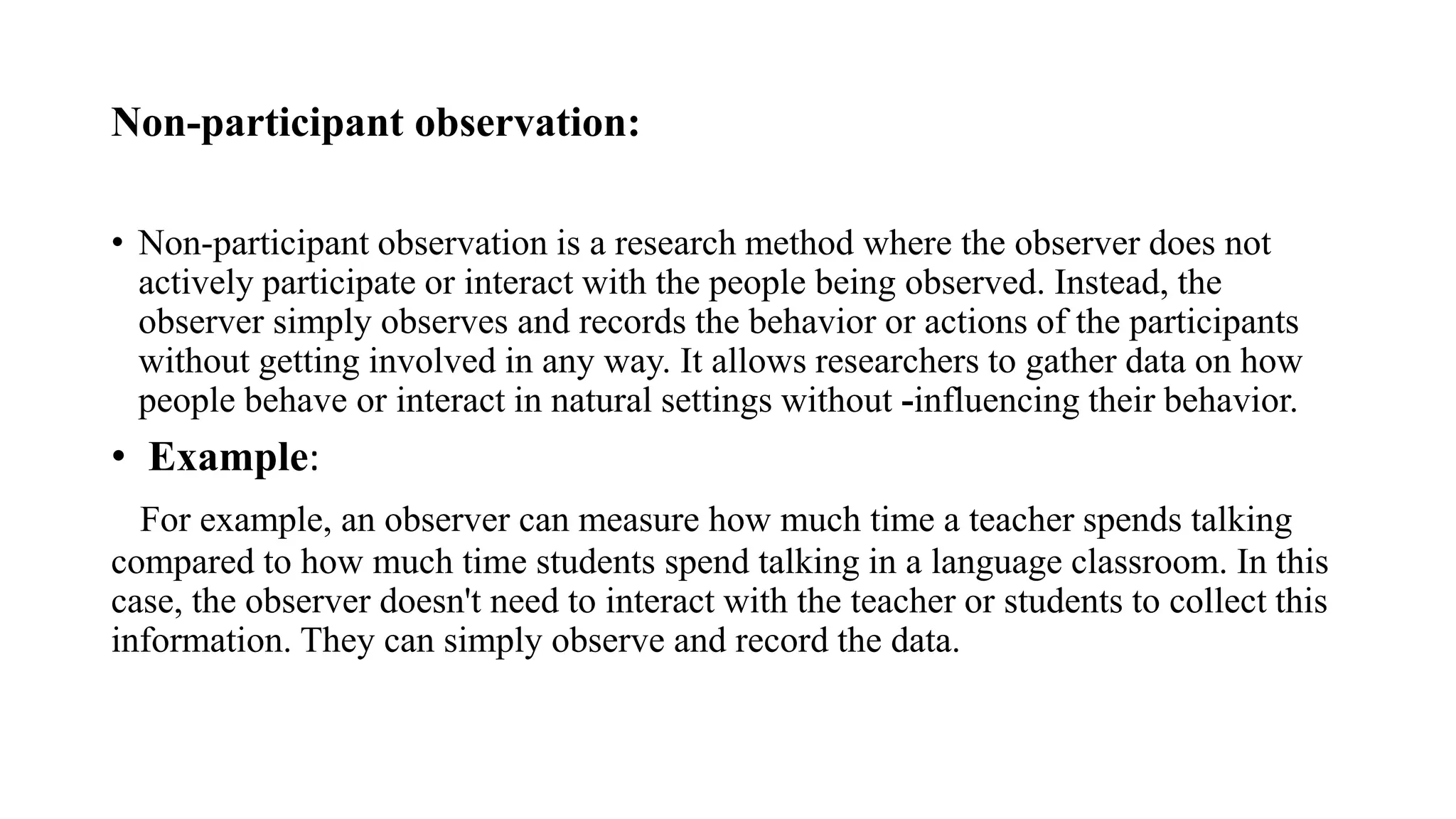Non-participant observation:
• Non-participant observation is a research method where the observer does not
actively participate or interact with the people being observed. Instead, the
observer simply observes and records the behavior or actions of the participants
without getting involved in any way. It allows researchers to gather data on how
people behave or interact in natural settings without -influencing their behavior.
• Example:
For example, an observer can measure how much time a teacher spends talking
compared to how much time students spend talking in a language classroom. In this
case, the observer doesn't need to interact with the teacher or students to collect this
information. They can simply observe and record the data.
 