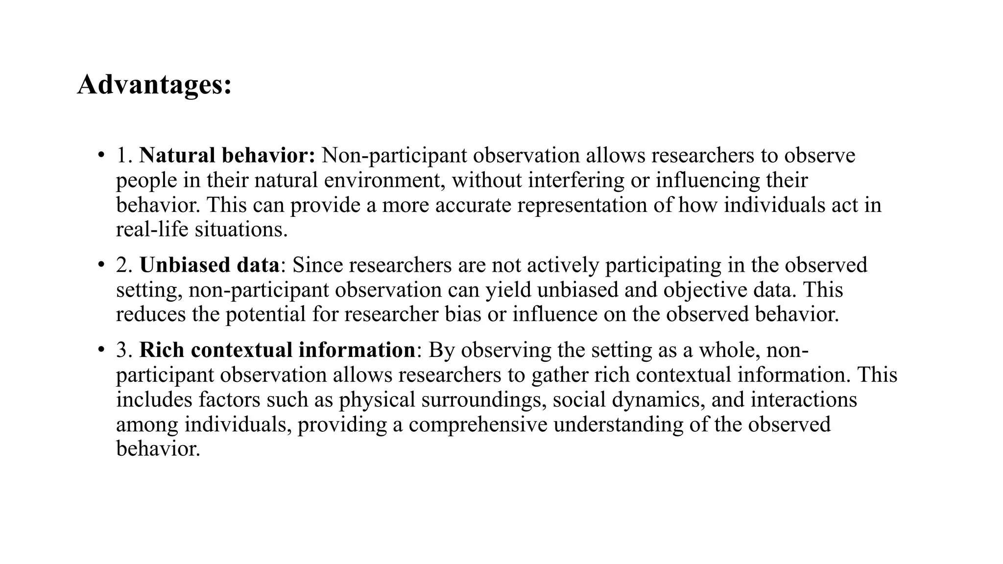 Advantages:
• 1. Natural behavior: Non-participant observation allows researchers to observe
people in their natural environment, without interfering or influencing their
behavior. This can provide a more accurate representation of how individuals act in
real-life situations.
• 2. Unbiased data: Since researchers are not actively participating in the observed
setting, non-participant observation can yield unbiased and objective data. This
reduces the potential for researcher bias or influence on the observed behavior.
• 3. Rich contextual information: By observing the setting as a whole, non-
participant observation allows researchers to gather rich contextual information. This
includes factors such as physical surroundings, social dynamics, and interactions
among individuals, providing a comprehensive understanding of the observed
behavior.
 