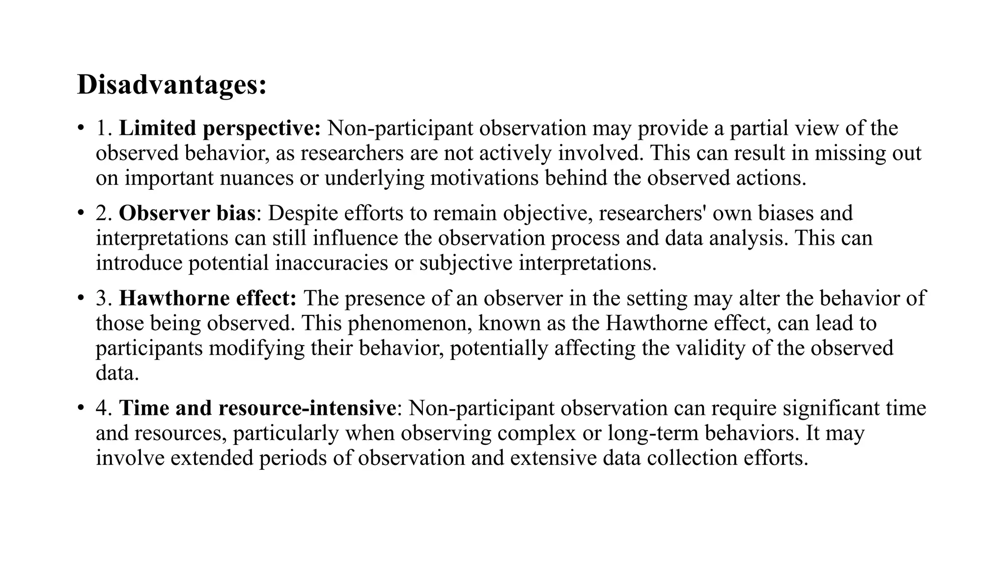 Disadvantages:
• 1. Limited perspective: Non-participant observation may provide a partial view of the
observed behavior, as researchers are not actively involved. This can result in missing out
on important nuances or underlying motivations behind the observed actions.
• 2. Observer bias: Despite efforts to remain objective, researchers' own biases and
interpretations can still influence the observation process and data analysis. This can
introduce potential inaccuracies or subjective interpretations.
• 3. Hawthorne effect: The presence of an observer in the setting may alter the behavior of
those being observed. This phenomenon, known as the Hawthorne effect, can lead to
participants modifying their behavior, potentially affecting the validity of the observed
data.
• 4. Time and resource-intensive: Non-participant observation can require significant time
and resources, particularly when observing complex or long-term behaviors. It may
involve extended periods of observation and extensive data collection efforts.
 