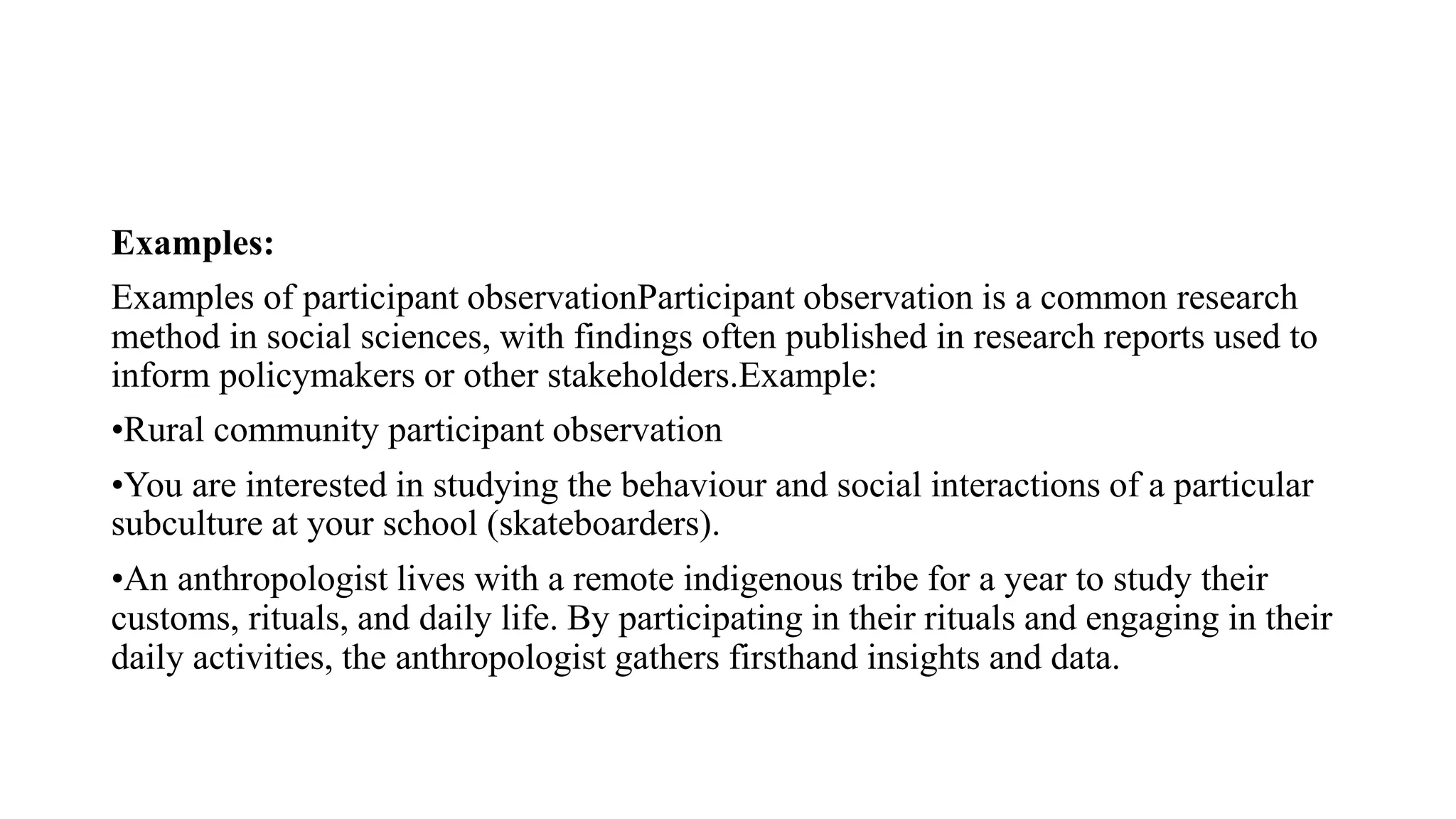 Examples:
Examples of participant observationParticipant observation is a common research
method in social sciences, with findings often published in research reports used to
inform policymakers or other stakeholders.Example:
•Rural community participant observation
•You are interested in studying the behaviour and social interactions of a particular
subculture at your school (skateboarders).
•An anthropologist lives with a remote indigenous tribe for a year to study their
customs, rituals, and daily life. By participating in their rituals and engaging in their
daily activities, the anthropologist gathers firsthand insights and data.
 