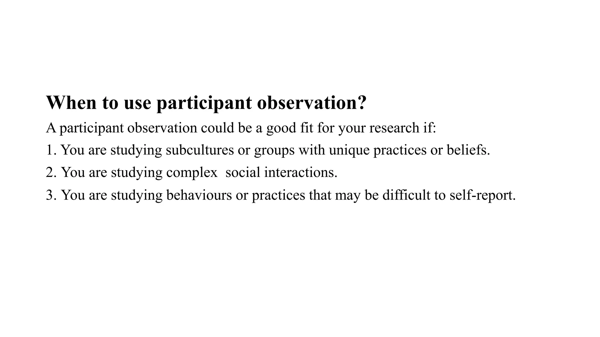 When to use participant observation?
A participant observation could be a good fit for your research if:
1. You are studying subcultures or groups with unique practices or beliefs.
2. ⁠You are studying complex social interactions.
3. ⁠You are studying behaviours or practices that may be difficult to self-report.
 