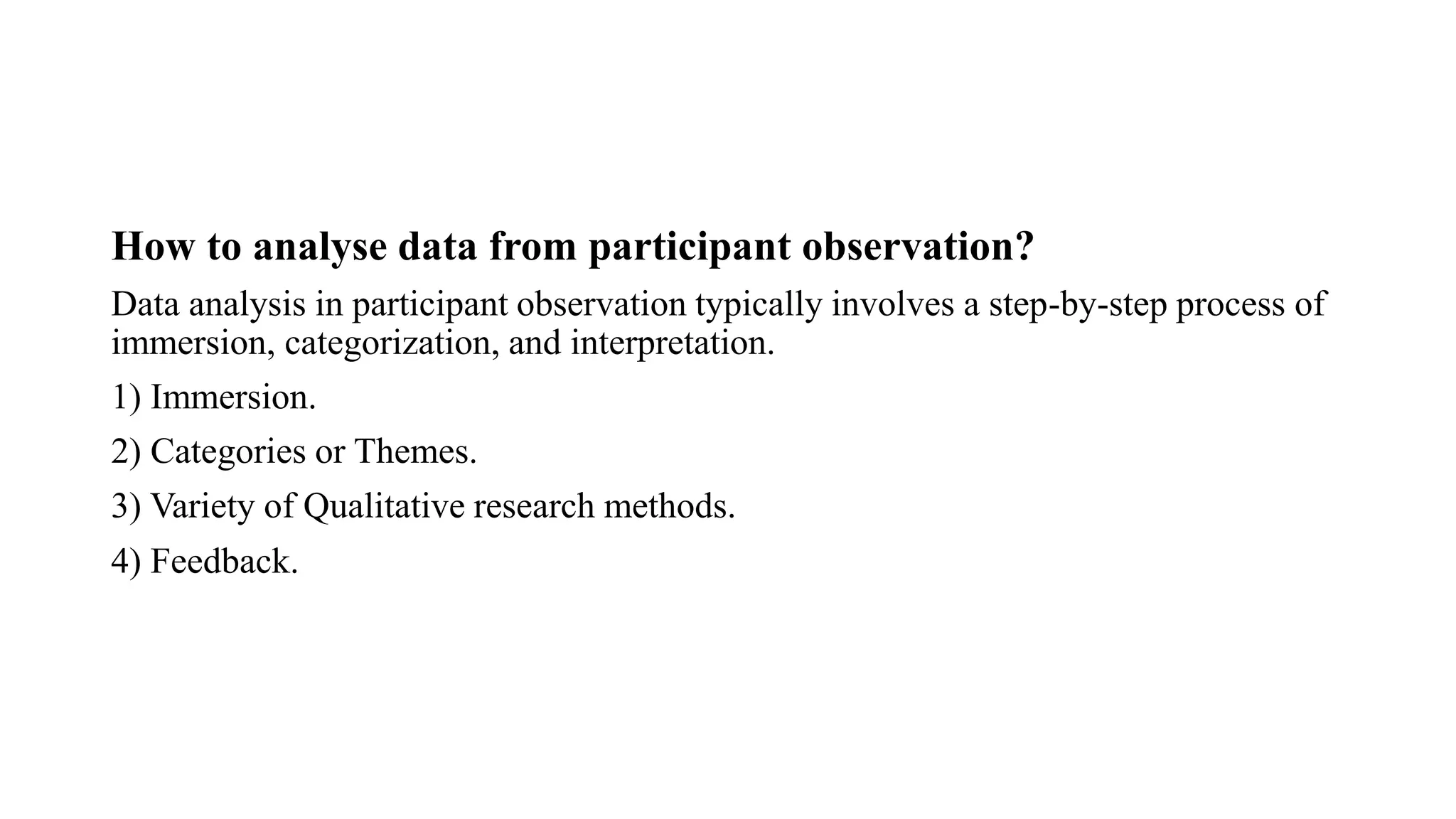 How to analyse data from participant observation?
Data analysis in participant observation typically involves a step-by-step process of
immersion, categorization, and interpretation.
1) Immersion.
2) Categories or Themes.
3) Variety of Qualitative research methods.
4) Feedback.
 