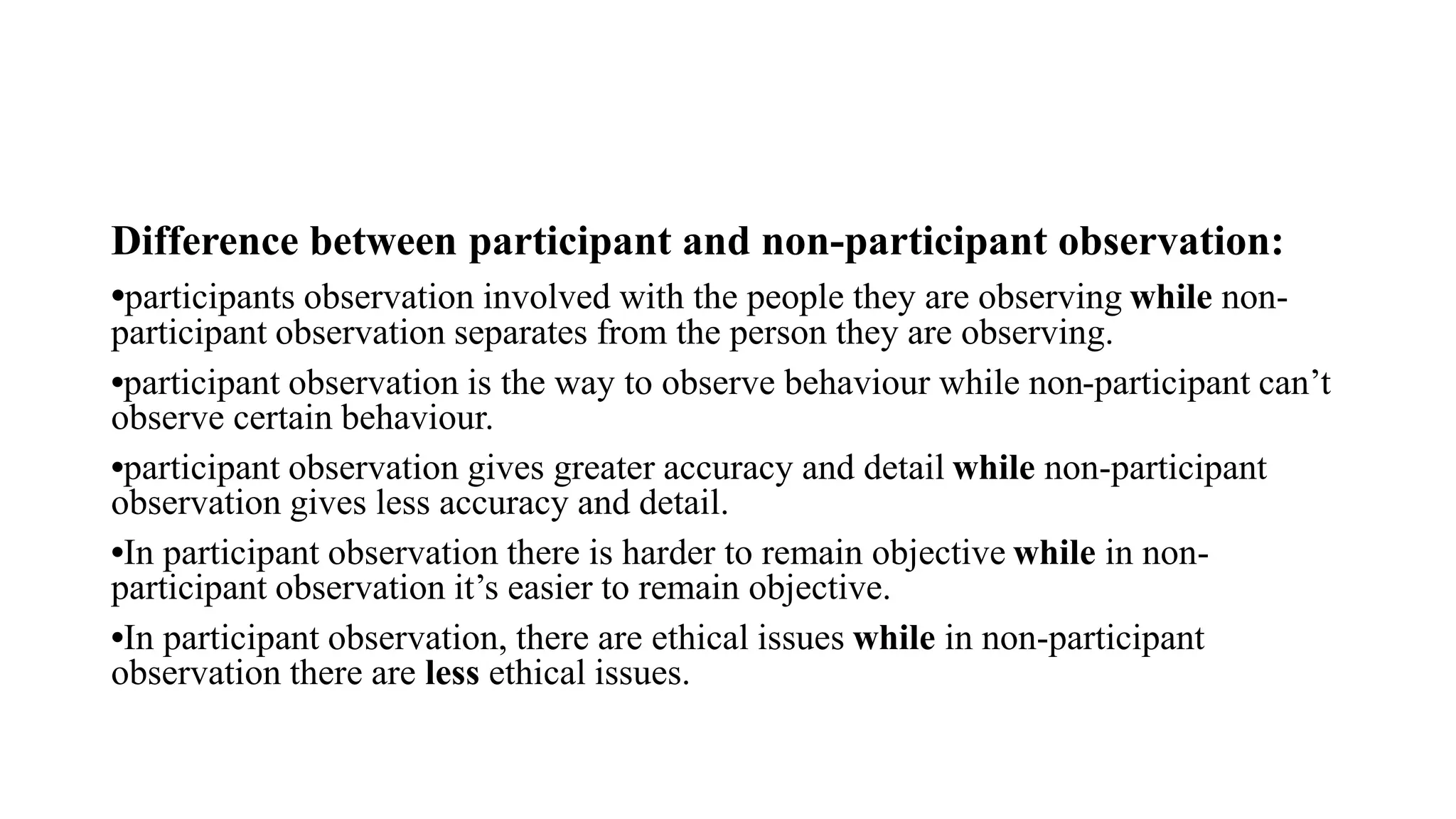 Difference between participant and non-participant observation:
•participants observation involved with the people they are observing while non-
participant observation separates from the person they are observing.
•participant observation is the way to observe behaviour while non-participant can’t
observe certain behaviour.
•participant observation gives greater accuracy and detail while non-participant
observation gives less accuracy and detail.
•In participant observation there is harder to remain objective while in non-
participant observation it’s easier to remain objective.
•In participant observation, there are ethical issues while in non-participant
observation there are less ethical issues.
 