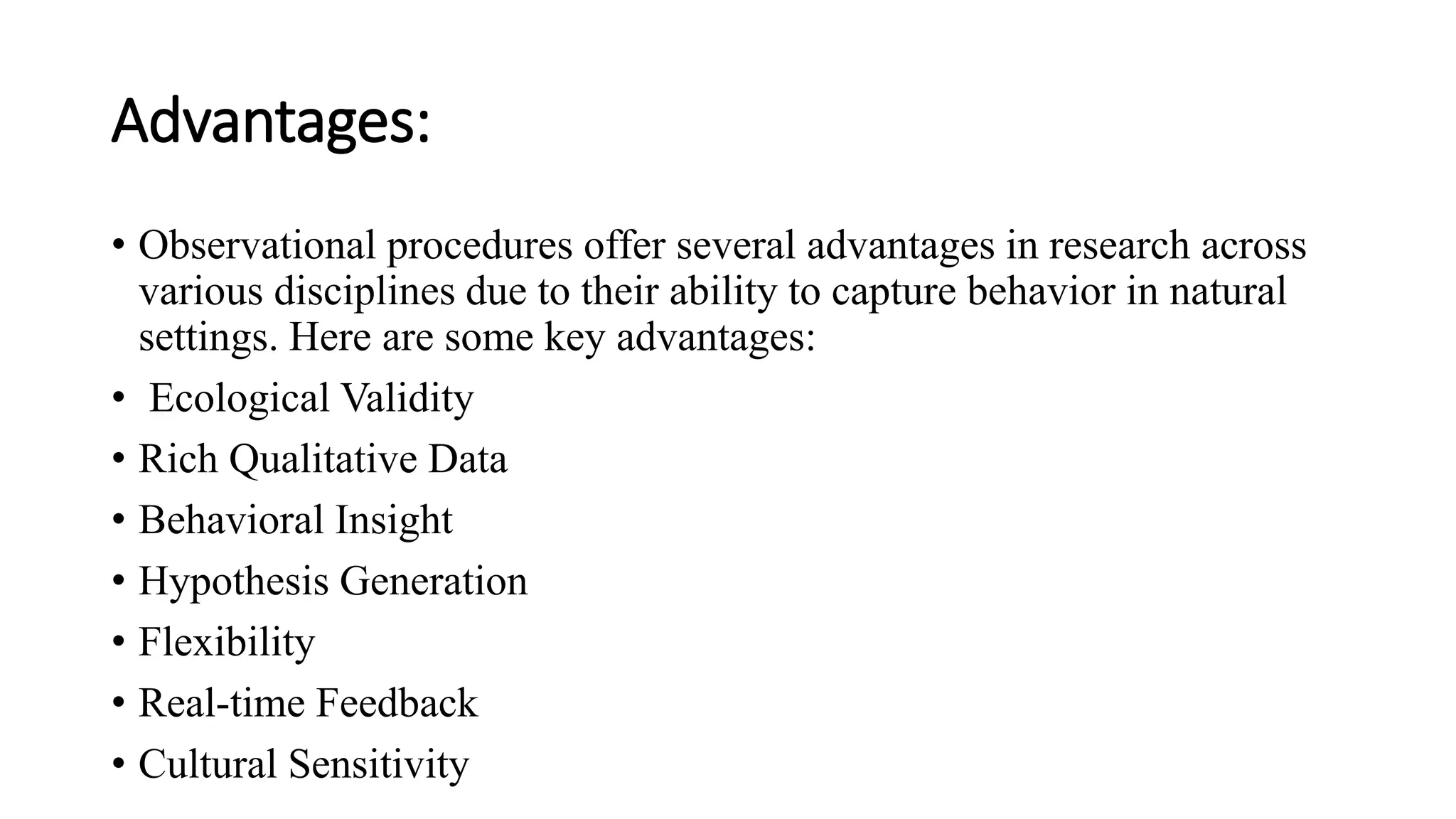 Advantages:
• Observational procedures offer several advantages in research across
various disciplines due to their ability to capture behavior in natural
settings. Here are some key advantages:
• Ecological Validity
• Rich Qualitative Data
• Behavioral Insight
• Hypothesis Generation
• Flexibility
• Real-time Feedback
• Cultural Sensitivity
 