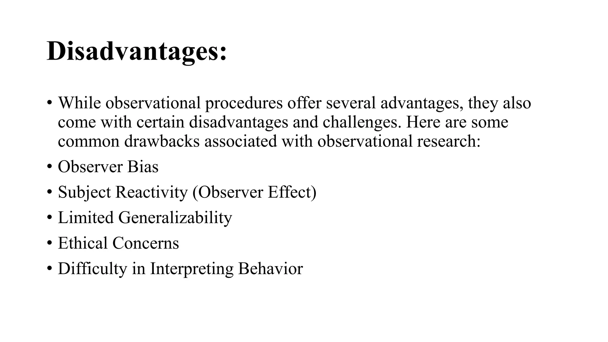 Disadvantages:
• While observational procedures offer several advantages, they also
come with certain disadvantages and challenges. Here are some
common drawbacks associated with observational research:
• Observer Bias
• Subject Reactivity (Observer Effect)
• Limited Generalizability
• Ethical Concerns
• Difficulty in Interpreting Behavior
 