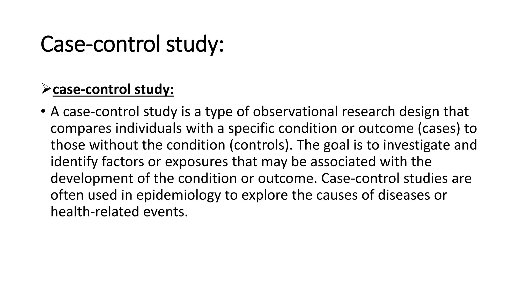 Case-control study:
case-control study:
• A case-control study is a type of observational research design that
compares individuals with a specific condition or outcome (cases) to
those without the condition (controls). The goal is to investigate and
identify factors or exposures that may be associated with the
development of the condition or outcome. Case-control studies are
often used in epidemiology to explore the causes of diseases or
health-related events.
 