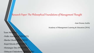 Research Paper: The Philosophical Foundations of Management Thought
-Jean Etienne Joullie
Academy of Management Learning & Education [2016]
Team Members:
-Nidhi Ainavolu (PHD23032)
-Barsha Ghosh (PHD23023)
-Kajal Khosla (PHD23001)
-Hemangee Das (PHD23002)
-Debayan Chakraborty (PHD23009)
 