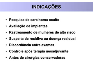 INDICAÇÕES
• Pesquisa de carcinoma oculto
• Avaliação de implantes
• Rastreamento de mulheres de alto risco
• Suspeita de recidiva ou doença residual
• Discordância entre exames
• Controle após terapia neoadjuvante
• Antes de cirurgias conservadoras
 
