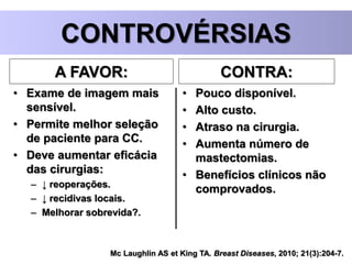 Mc Laughlin AS et King TA. Breast Diseases, 2010; 21(3):204-7.
CONTROVÉRSIAS
A FAVOR:
• Exame de imagem mais
sensível.
• Permite melhor seleção
de paciente para CC.
• Deve aumentar eficácia
das cirurgias:
– ↓ reoperações.
– ↓ recidivas locais.
– Melhorar sobrevida?.
CONTRA:
• Pouco disponível.
• Alto custo.
• Atraso na cirurgia.
• Aumenta número de
mastectomias.
• Benefícios clínicos não
comprovados.
 