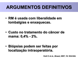 Kuhl C et al., Breast, 2007; 16: S34-S44.
ARGUMENTOS DEFINITIVOS
• RM é usada com liberalidade em
lombalgias e enxaquecas.
• Custo no tratamento do câncer de
mama: 0,4% - 2%.
• Biópsias podem ser feitas por
localização intraoperatória.
 
