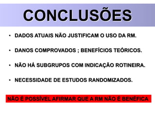 CONCLUSÕES
• DADOS ATUAIS NÃO JUSTIFICAM O USO DA RM.
• DANOS COMPROVADOS ; BENEFÍCIOS TEÓRICOS.
• NÃO HÁ SUBGRUPOS COM INDICAÇÃO ROTINEIRA.
• NECESSIDADE DE ESTUDOS RANDOMIZADOS.
NÃO É POSSÍVEL AFIRMAR QUE A RM NÃO É BENÉFICA
 
