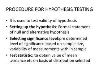 PROCEDURE FOR HYPOTHESIS TESTING
• It is used to test validity of hypothesis
• Setting up the hypothesis: Formal statement
of null and alternative hypothesis
• Selecting significance level:pre determined
level of significance based on sample size,
variability of measurements with in sample
• Test statistic: to obtain value of mean
,variance etc on basis of distribution selected
 