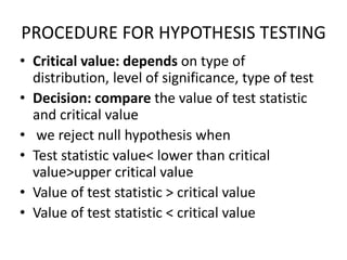 PROCEDURE FOR HYPOTHESIS TESTING
• Critical value: depends on type of
distribution, level of significance, type of test
• Decision: compare the value of test statistic
and critical value
• we reject null hypothesis when
• Test statistic value< lower than critical
value>upper critical value
• Value of test statistic > critical value
• Value of test statistic < critical value
 