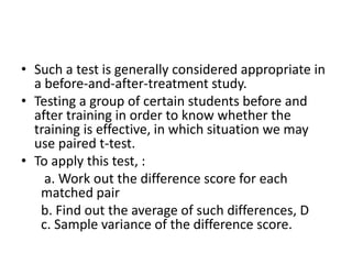 • Such a test is generally considered appropriate in
a before-and-after-treatment study.
• Testing a group of certain students before and
after training in order to know whether the
training is effective, in which situation we may
use paired t-test.
• To apply this test, :
a. Work out the difference score for each
matched pair
b. Find out the average of such differences, D
c. Sample variance of the difference score.
 