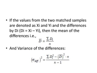 • If the values from the two matched samples
are denoted as Xi and Yi and the differences
by Di (Di = Xi – Yi), then the mean of the
differences i.e.,
• And Variance of the differences:
 